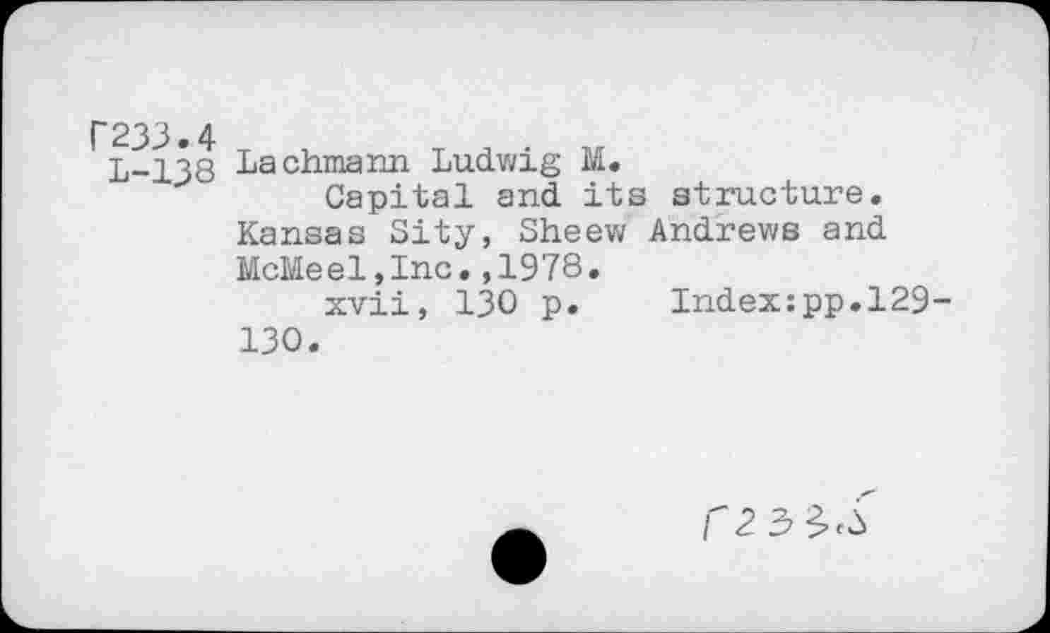 ﻿Г233.4
L-138
Lachmann Ludwig M.
Capital and its structure. Kansas City, Sheew Andrews and McMeel,Inc.,1978.
xvii, 130 p. Index:pp.l29-130.
Г 2 3$^